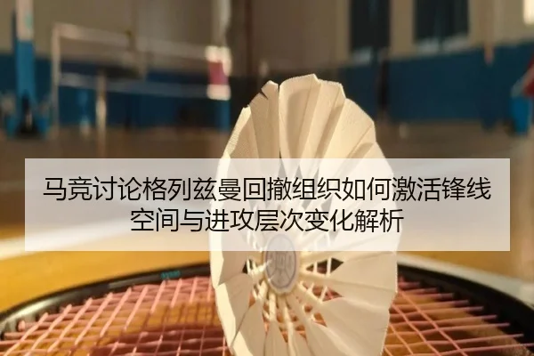 马竞讨论格列兹曼回撤组织如何激活锋线空间与进攻层次变化解析
