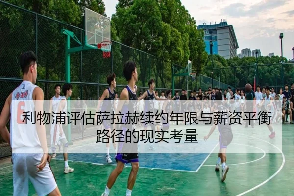 利物浦评估萨拉赫续约年限与薪资平衡路径的现实考量