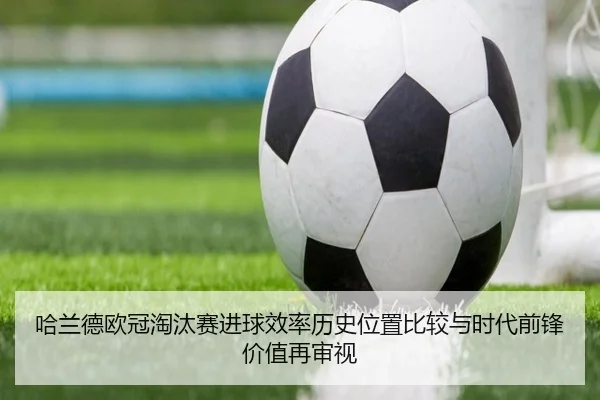 哈兰德欧冠淘汰赛进球效率历史位置比较与时代前锋价值再审视