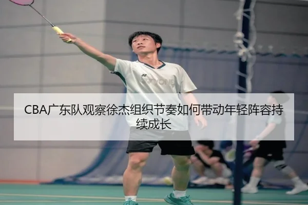 CBA广东队观察徐杰组织节奏如何带动年轻阵容持续成长