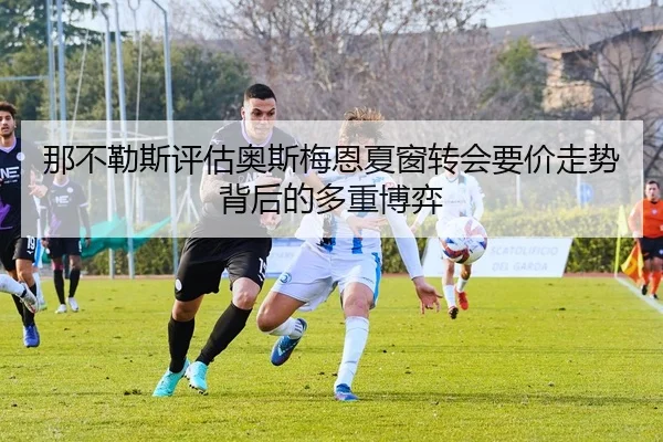 那不勒斯评估奥斯梅恩夏窗转会要价走势背后的多重博弈