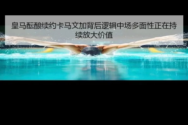 皇马酝酿续约卡马文加背后逻辑中场多面性正在持续放大价值