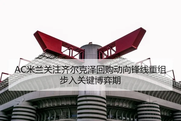 AC米兰关注齐尔克泽回购动向锋线重组步入关键博弈期