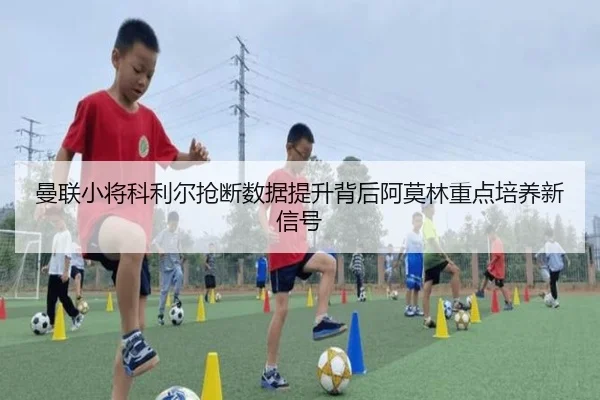曼联小将科利尔抢断数据提升背后阿莫林重点培养新信号