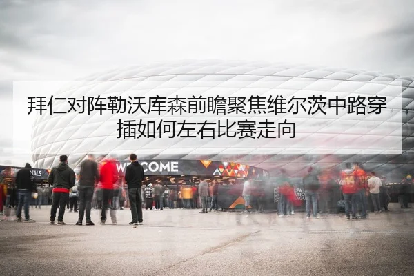 拜仁对阵勒沃库森前瞻聚焦维尔茨中路穿插如何左右比赛走向
